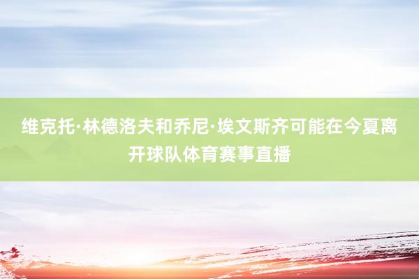 维克托·林德洛夫和乔尼·埃文斯齐可能在今夏离开球队体育赛事直播