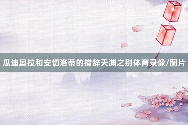 瓜迪奥拉和安切洛蒂的措辞天渊之别体育录像/图片