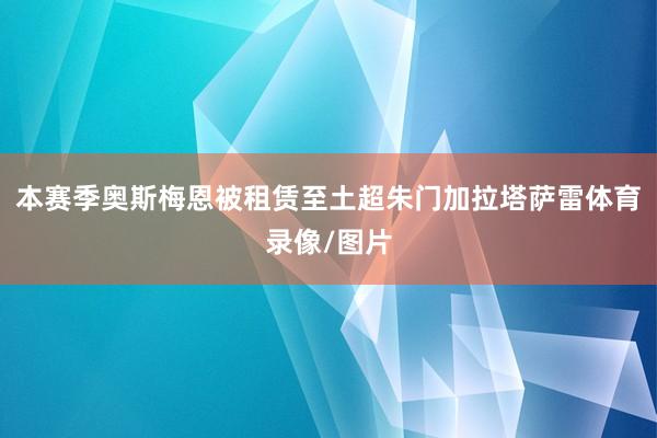 本赛季奥斯梅恩被租赁至土超朱门加拉塔萨雷体育录像/图片