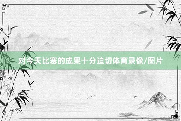 对今天比赛的成果十分迫切体育录像/图片