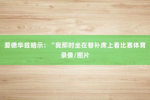 爱德华兹暗示：“我那时坐在替补席上看比赛体育录像/图片