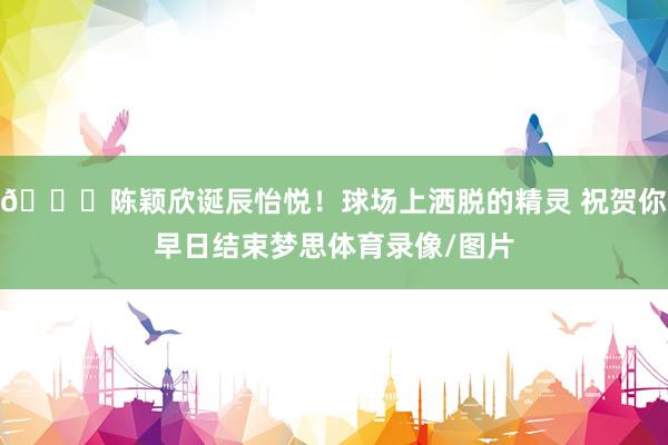 🎂陈颖欣诞辰怡悦！球场上洒脱的精灵 祝贺你早日结束梦思体育录像/图片