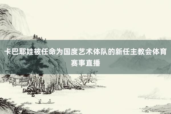 卡巴耶娃被任命为国度艺术体队的新任主教会体育赛事直播