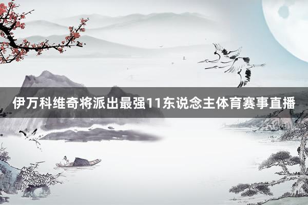 伊万科维奇将派出最强11东说念主体育赛事直播