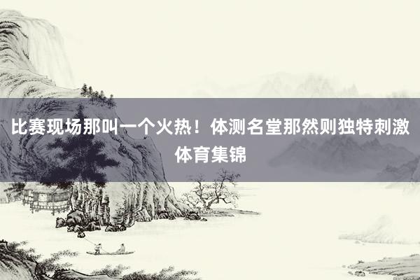 比赛现场那叫一个火热！体测名堂那然则独特刺激体育集锦