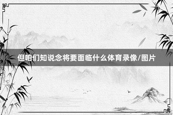 但咱们知说念将要面临什么体育录像/图片