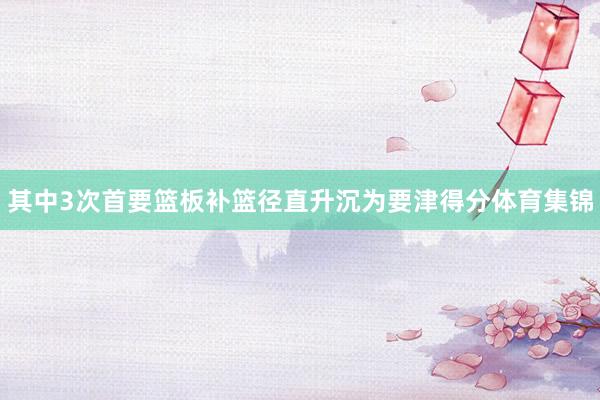 其中3次首要篮板补篮径直升沉为要津得分体育集锦