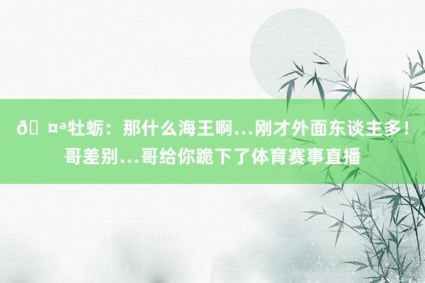 🤪牡蛎：那什么海王啊…刚才外面东谈主多！哥差别…哥给你跪下了体育赛事直播