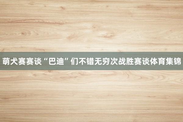 萌犬赛赛谈“巴迪”们不错无穷次战胜赛谈体育集锦