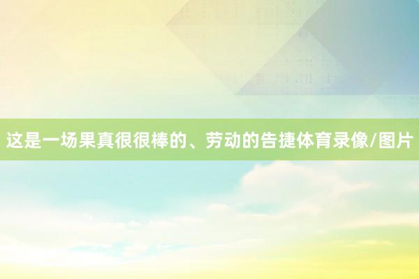 这是一场果真很很棒的、劳动的告捷体育录像/图片