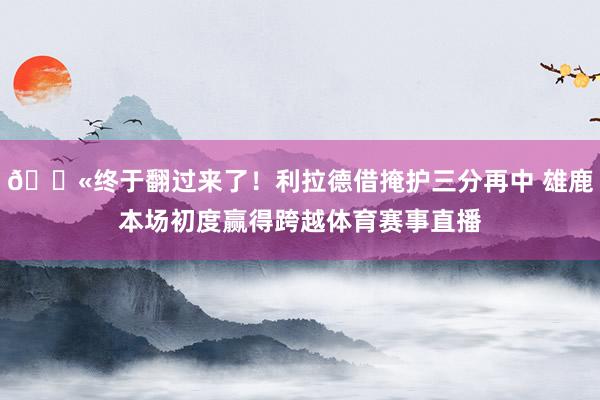 😫终于翻过来了！利拉德借掩护三分再中 雄鹿本场初度赢得跨越体育赛事直播