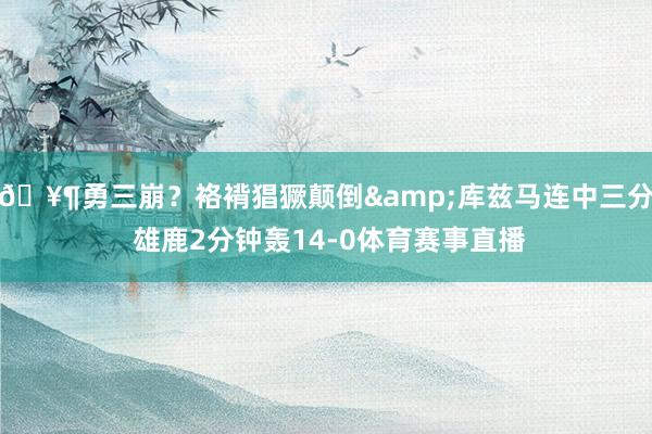 🥶勇三崩？袼褙猖獗颠倒&库兹马连中三分 雄鹿2分钟轰14-0体育赛事直播