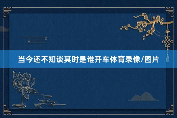 当今还不知谈其时是谁开车体育录像/图片