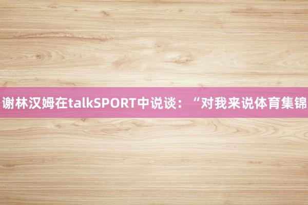谢林汉姆在talkSPORT中说谈：“对我来说体育集锦