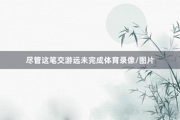 尽管这笔交游远未完成体育录像/图片