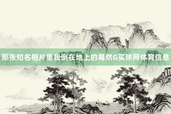 那张知名相片里我倒在地上的蓦然G买球网体育信息