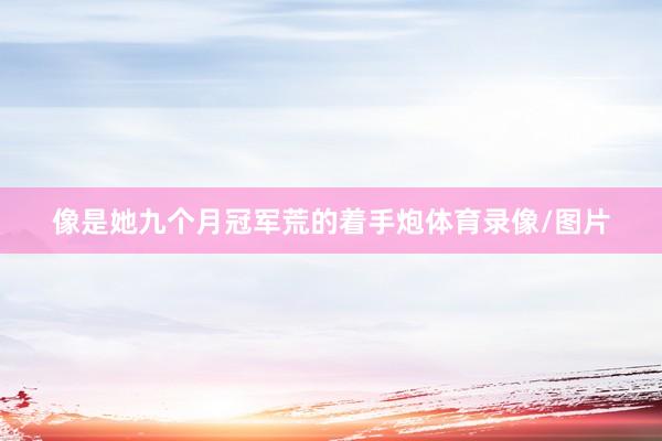 像是她九个月冠军荒的着手炮体育录像/图片