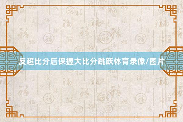 反超比分后保握大比分跳跃体育录像/图片