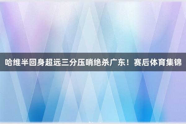 哈维半回身超远三分压哨绝杀广东！赛后体育集锦
