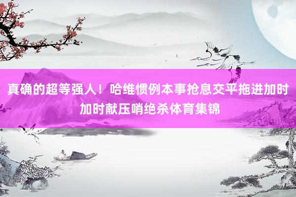 真确的超等强人！哈维惯例本事抢息交平拖进加时 加时献压哨绝杀体育集锦