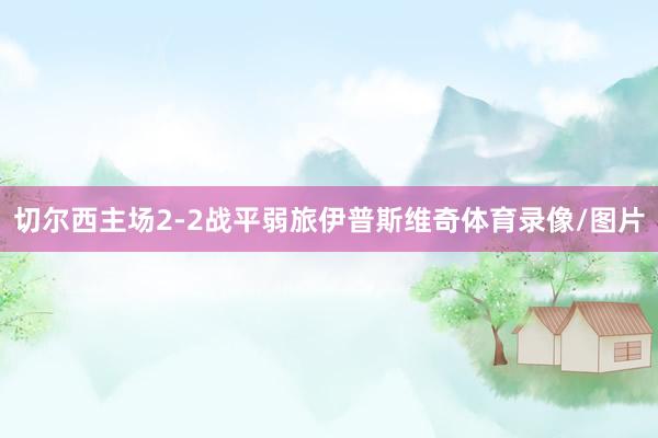 切尔西主场2-2战平弱旅伊普斯维奇体育录像/图片