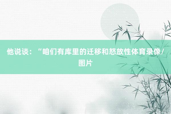 他说谈：“咱们有库里的迁移和怒放性体育录像/图片