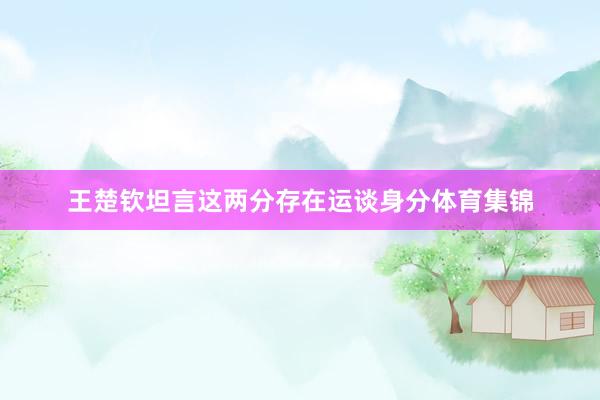 王楚钦坦言这两分存在运谈身分体育集锦