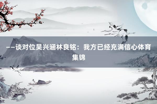 ——谈对位吴兴涵林良铭：我方已经充满信心体育集锦