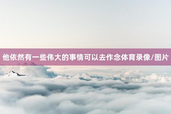 他依然有一些伟大的事情可以去作念体育录像/图片