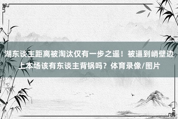 湖东谈主距离被淘汰仅有一步之遥！被逼到峭壁边上本场该有东谈主背锅吗？体育录像/图片