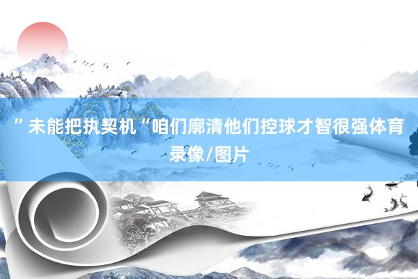 ”未能把执契机“咱们廓清他们控球才智很强体育录像/图片