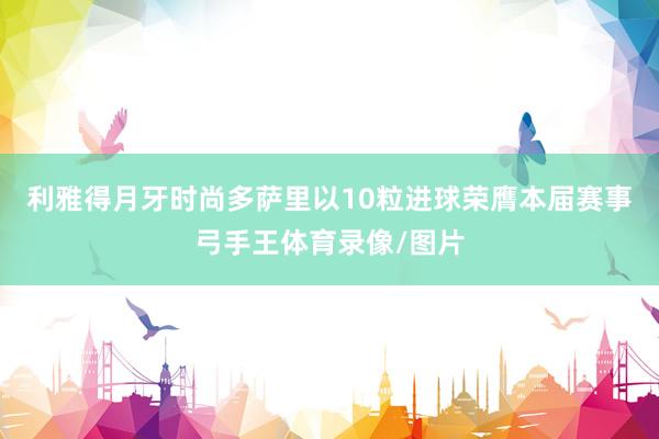 利雅得月牙时尚多萨里以10粒进球荣膺本届赛事弓手王体育录像/图片