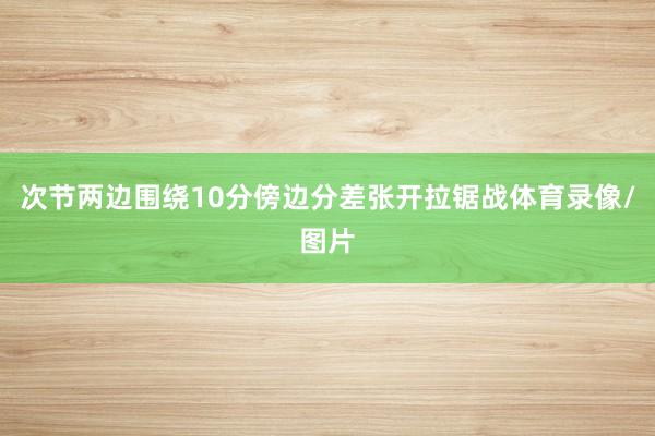 次节两边围绕10分傍边分差张开拉锯战体育录像/图片