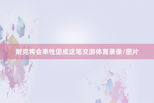 耐克将会率性促成这笔交游体育录像/图片