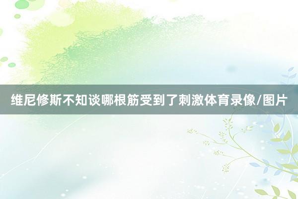 维尼修斯不知谈哪根筋受到了刺激体育录像/图片