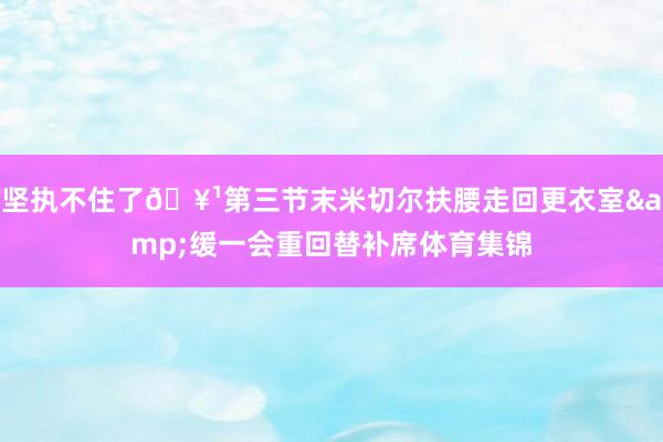 坚执不住了🥹第三节末米切尔扶腰走回更衣室&缓一会重回替补席体育集锦