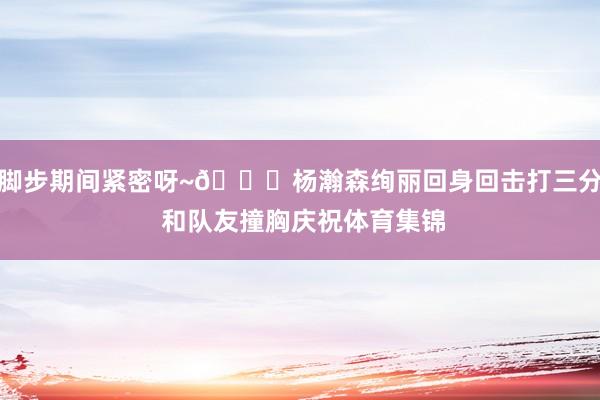 脚步期间紧密呀~👀杨瀚森绚丽回身回击打三分 和队友撞胸庆祝体育集锦