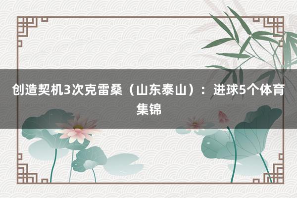 创造契机3次克雷桑（山东泰山）：进球5个体育集锦