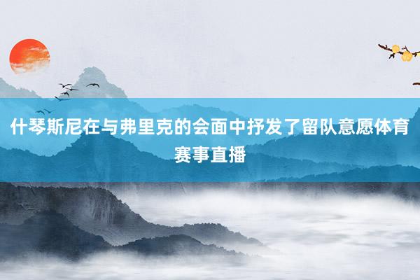 什琴斯尼在与弗里克的会面中抒发了留队意愿体育赛事直播