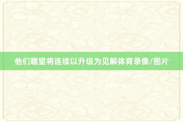 他们瞻望将连续以升级为见解体育录像/图片