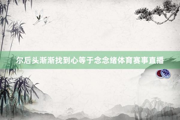 尔后头渐渐找到心等于念念绪体育赛事直播