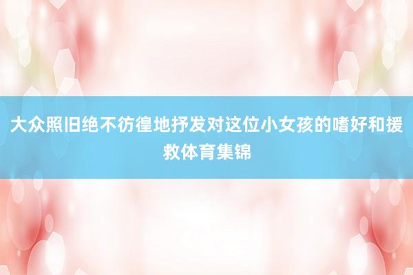 大众照旧绝不彷徨地抒发对这位小女孩的嗜好和援救体育集锦
