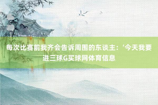 每次比赛前我齐会告诉周围的东谈主：‘今天我要进三球G买球网体育信息