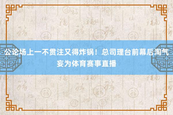 公论场上一不贯注又得炸锅！总司理台前幕后淘气妄为体育赛事直播