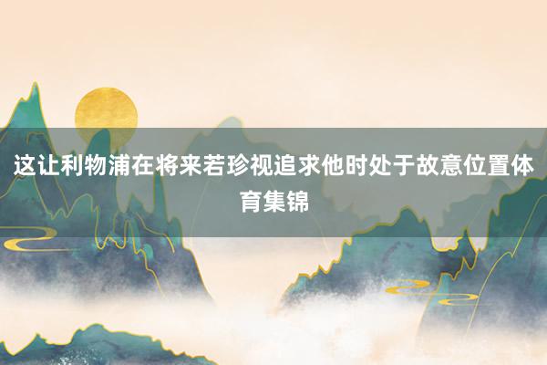 这让利物浦在将来若珍视追求他时处于故意位置体育集锦