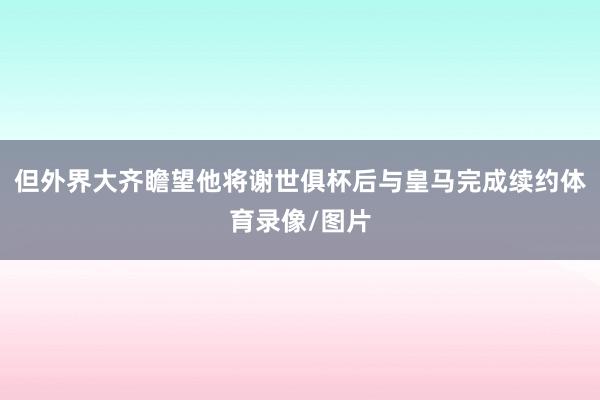 但外界大齐瞻望他将谢世俱杯后与皇马完成续约体育录像/图片
