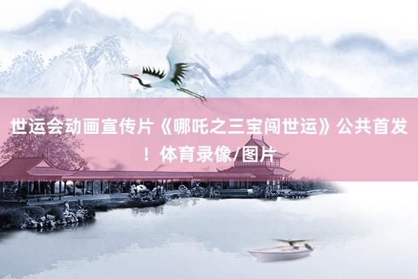 世运会动画宣传片《哪吒之三宝闯世运》公共首发！体育录像/图片