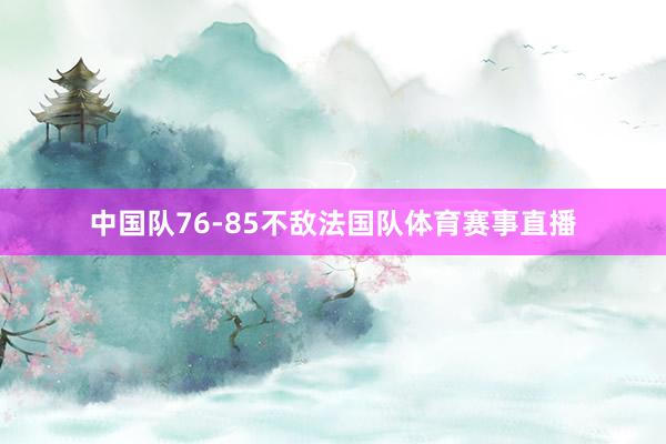中国队76-85不敌法国队体育赛事直播