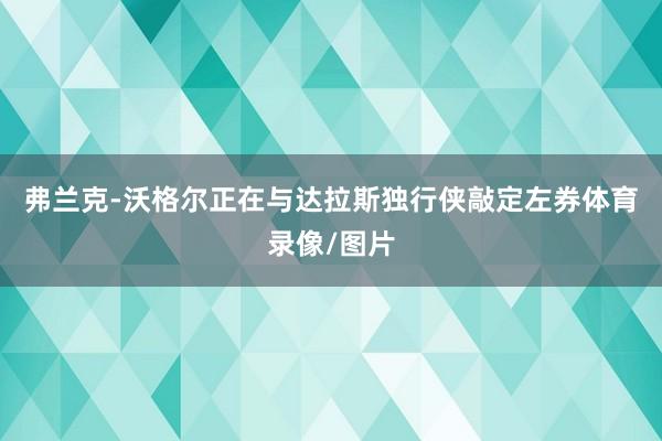 弗兰克-沃格尔正在与达拉斯独行侠敲定左券体育录像/图片