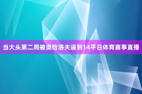 当大头第二局被奥恰洛夫逼到14平日体育赛事直播